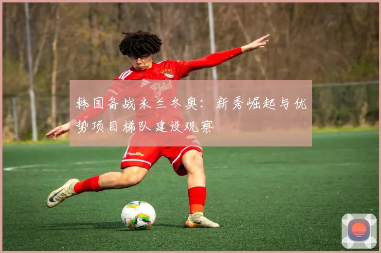 韩国备战米兰冬奥：新秀崛起与优势项目梯队建设观察