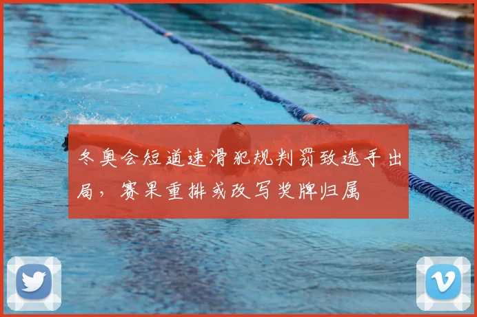 冬奥会短道速滑犯规判罚致选手出局，赛果重排或改写奖牌归属