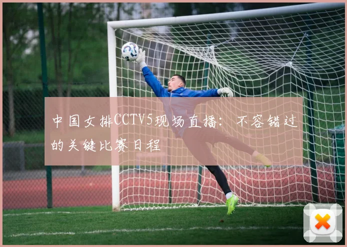中国女排CCTV5现场直播：不容错过的关键比赛日程