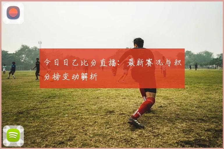 今日日乙比分直播：最新赛况与积分榜变动解析