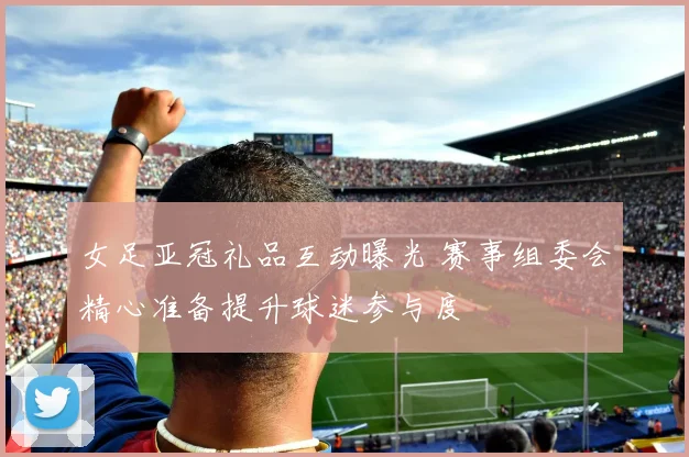 女足亚冠礼品互动曝光 赛事组委会精心准备提升球迷参与度