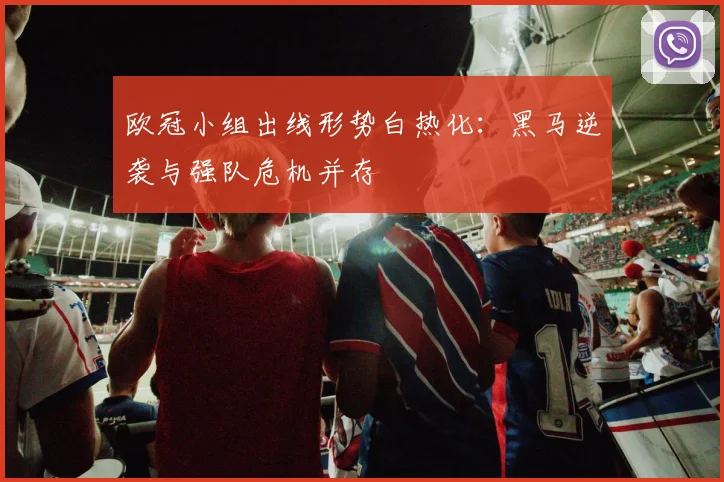 欧冠小组出线形势白热化:黑马逆袭与强队危机并存