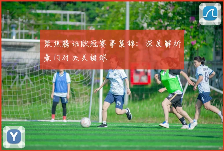 聚焦腾讯欧冠赛事集锦：深度解析豪门对决关键球