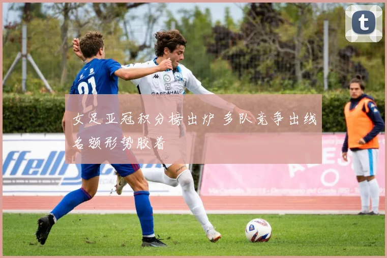 女足亚冠积分榜出炉 多队竞争出线名额形势胶着