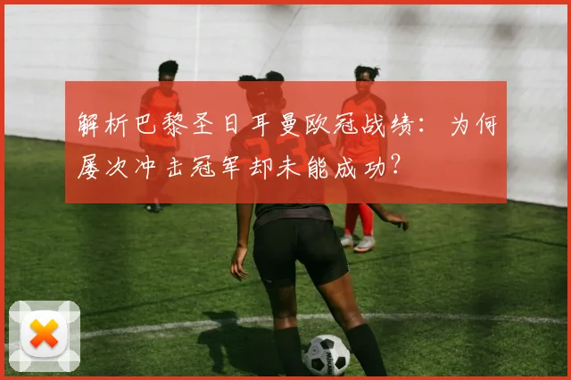 解析巴黎圣日耳曼欧冠战绩:为何屡次冲击冠军却未能成功?