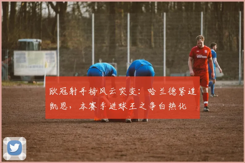 欧冠射手榜风云突变：哈兰德紧追凯恩，本赛季进球王之争白热化