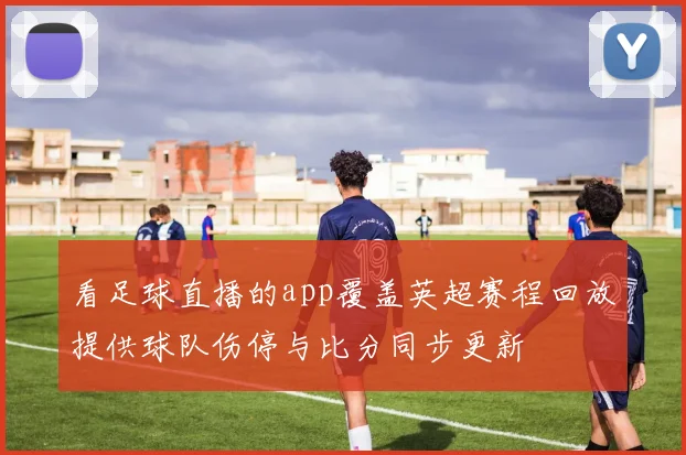 看足球直播的app覆盖英超赛程回放提供球队伤停与比分同步更新
