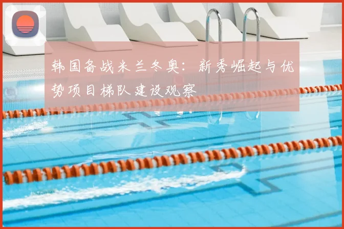 韩国备战米兰冬奥：新秀崛起与优势项目梯队建设观察