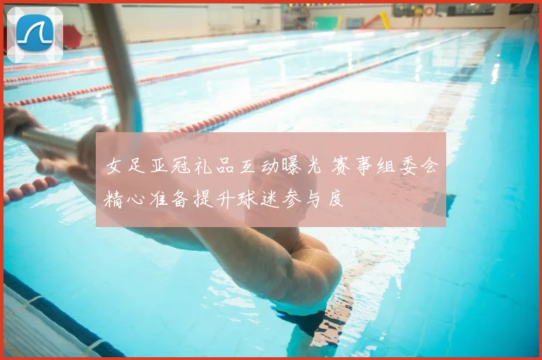 女足亚冠礼品互动曝光 赛事组委会精心准备提升球迷参与度