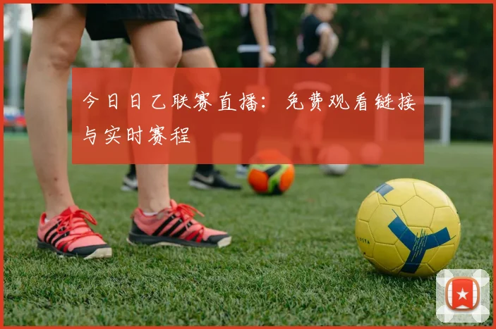 今日日乙联赛直播：免费观看链接与实时赛程