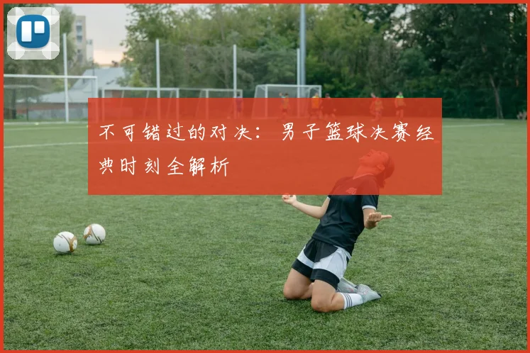 不可错过的对决：男子篮球决赛经典时刻全解析